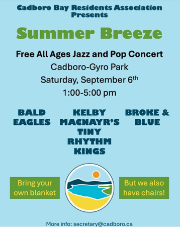Cadboro Bay Residents Association Presents Summer Breeze: Free all ages jazz and pop concert. Cadboro-Gyro park, Saturday September 6th, 1-5pm. Bald Eagles, Kelby MacNayr's Tiny Rhythm Kings, Broke & Blue. Bring your own blanket but we also have chairs. More info: secretary@cadboro.ca