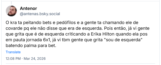 Post de Antenor (‪@antenas.bsky.social‬): O kra ta peitando bets e pedófilos e a gente ta chamando ele de covarde pq ele não disse que era de esquerda. Pois então, já vi gente que grita que é de esquerda criticando a Erika Hilton quando ela pos em pauta jornada 6x1, já vi tbm gente que grita "sou de esquerda" batendo palma para bet.