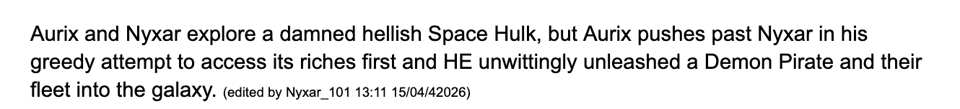 Aurix and Nyxar explore a damned hellish Space Hulk, but Aurix pushes past Nyxar in his greedy attempt to access its riches first and HE unwittingly unleashed a Demon Pirate and their fleet into the galaxy. (edited by Nyxar_101 13:11 15/04/42026)
