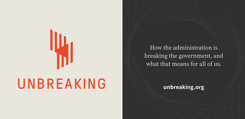 Orange logo for UNBREAKING on the left - a graphic series of lines that intersect. On the right, on a dark backgrou, the text says "How the administration is breaking the government, and what that means for all of us. unbreaking.org"