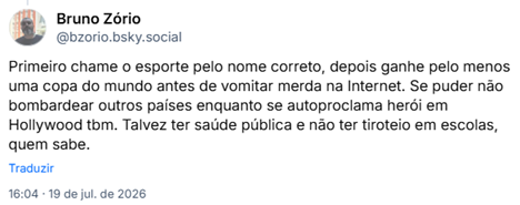 Post de Bruno Zório (@bzorio.bsky.social): Primeiro chame o esporte pelo nome correto, depois ganhe pelo menos uma copa do mundo antes de vomitar merda na Internet. Se puder não bombardear outros países enquanto se autoproclama herói em Hollywood tbm. Talvez ter saúde pública e não ter tiroteio em escolas, quem sabe.