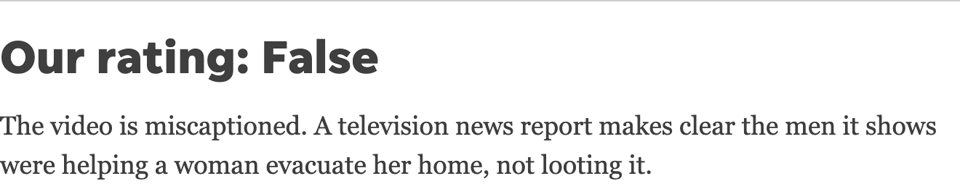 text on a white background that reads Our rating: False The video is miscaptioned. A television news report makes clear the men it shows were helping a woman evacuate her home, not looting it.