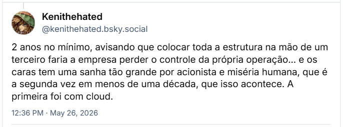 Post de Kenithehated (‪@kenithehated.bsky.social‬) :

2 anos no mínimo, avisando que colocar toda a estrutura na mão de um terceiro faria a empresa perder o controle da própria operação... e os caras tem uma sanha tão grande por acionista e miséria humana, que é a segunda vez em menos de uma década, que isso acontece. A primeira foi com cloud.