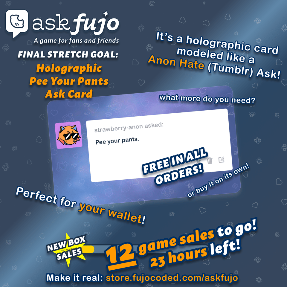 Square AskFujo promo graphic on a dark blue background patterned with faint Tumblr-style heart, reblog, and like icons.
Top left: AskFujo logo (speech bubble icon, "askfujo" wordmark, tagline "A game for fans and friends"). Below it, white text reads "FINAL STRETCH GOAL:" with the reward title in large orange letters: "Holographic Pee Your Pants Ask Card".
Top right: handwritten-style text reading "It's a holographic card modeled like a Anon Hate message!" with "Anon Hate" highlighted in orange. Smaller line below: "what more do you need?"
Center: a tilted iridescent purple/blue holographic card showing a Tumblr ask post. The avatar is an orange catboy with sunglasses and a stud earring (strawberry-anon). The post text reads "strawberry-anon asked: Pee your pants." Diagonally stamped across the lower right of the card in large white outlined letters: "FREE IN ALL ORDERS!" Tucked along the card's bottom edge: "or buy it on its own!"
To the left of the card: "Perfect for your wallet!" with "your" highlighted in orange.
Bottom: a yellow-and-black "NEW BOX SALES" star badge with "there was an attempt" stamped across it, sitting at the start of a barely-filled progress bar. To the right: "12 game sales to go! 23 hours left!" in big white-and-orange text.
Bottom caption: "Make it real: store.fujocoded.com/askfujo"
