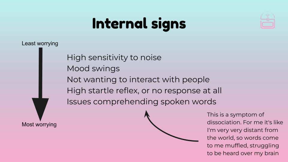 A list of internal warning signs, in order of least to most worrying. They are: High sensitivity to noise, mood swings, not wanting to interact with people, high startle reflex, or no reflex at all, issues comprehending spoken words. This last one is a sympmtom of dissociation. For me it's like I'm very distant from the world, so words come to me muffled, struggling to be heard over my brain