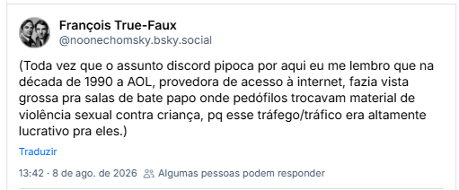 (Toda vez que o assunto discord pipoca por aqui eu me lembro que na década de 1990 a AOL, provedora de acesso à internet, fazia vista grossa pra salas de bate papo onde pedófilos trocavam material de violência sexual contra criança, pq esse tráfego/tráfico era altamente lucrativo pra eles.)

(Houve n denúncias, que eles ou ignoravam ou diziam "putz, foda isso, mas não temos controle sobre as imagens que as pessoas compartilham na nossa plataforma, não é nossa responsabilidade". Isso só mudou quando a sociedade civil - quando um comediante chamado Barry Crimmins, aliás - coletou+)