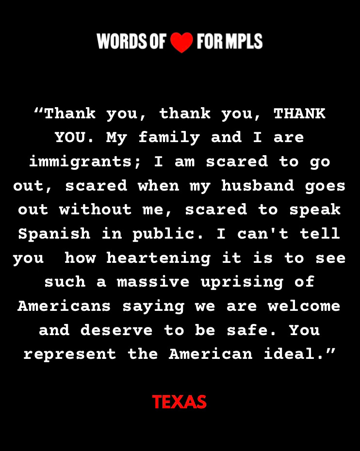 Text rendered in an image "Words of (heart emoji) for MPLS"
A quote from someone sending appreciation to those standing up for neighbors in Minneapolis
"Thank you, thank you, THANK YOU. My family and I are immigrants; I am scared to go out, scared when my husband goes out without me, scared to speak Spanish in public. I can't tell you how heartening it is to see such a massive uprising of Americans saying we are welcome and deserve to be safe. You represent the American ideal."
The person quoted is from Texas