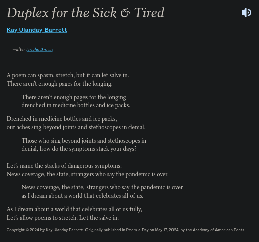 Duplex of the Sick & Tired by Kay Ulanday Barrett after Jericho Brown reads: A poem can spasm, stretch, but it can let salve in. / There aren’t enough pages for the longing. // There aren’t enough pages for the longing / drenched in medicine bottles and ice packs. // Drenched in medicine bottles and ice packs, / our aches sing beyond joints and stethoscopes in denial. // Those who sing beyond joints and stethoscopes in / denial, how do the symptoms stack your days? // Let’s name the stacks of dangerous symptoms: / News coverage, the state, strangers who say the pandemic is over. // News coverage, the state, strangers who say the/ pandemic is over / as I dream about a world that celebrates all of us.// As I dream about a world that celebrates all of us fully, / Let’s allow poems to stretch. Let the salve in.