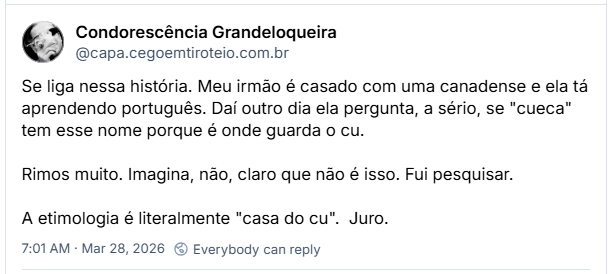 Post de Condorescência Grandeloqueira (@capa.cegoemtiroteio.com.br) :
Se liga nessa história. Meu irmão é casado com uma canadense e ela tá aprendendo português. Daí outro dia ela pergunta, a sério, se "cueca" tem esse nome porque é onde guarda o cu.
Rimos muito. Imagina, não, claro que não é isso. Fui pesquisar.
A etimologia é literalmente "casa do cu". Juro.