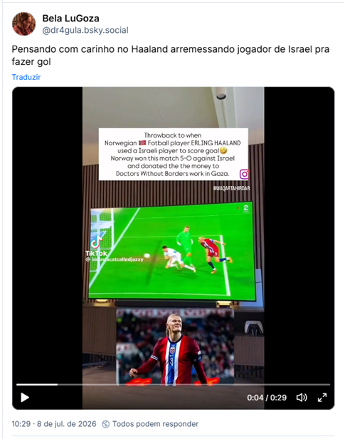 Post de Bela LuGoza (‪@dr4gula.bsky.social‬): Pensando com carinho no Haaland arremessando jogador de Israel pra fazer gol (post contém um vídeo do lance épico; video veio do perfil @imjustacatcalledjazzy no TikTok)

Tradução do print: Vamos lembrar quando o jogador norueguês de futebol ERLING HAALAND usou um jogador israelense para fazer um gol. Noruega ganhou essa partida contra Israel por 5 a 0 e doou o dinheiro recebido para os Doutores sem Fronteiras que trabalham em Gaza.