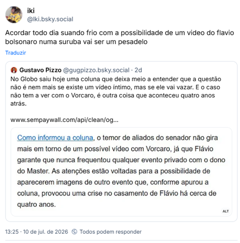 Post de iki (@lki.bsky.social) :
“Acordar todo dia suando frio com a possibilidade de um video do flavio bolsonaro numa suruba vai ser um pesadelo”
Compartilhando post de Gustavo Pizzo (@gugpizzo.bsky.social) :
“No Globo saiu hoje uma coluna que deixa meio a entender que a questão não é nem mais se existe um vídeo íntimo, mas se ele vai vazar. E o caso não tem a ver com o Vorcaro, é outra coisa que aconteceu quatro anos atrás.”
Post contém print com o texto:
"Como informou a coluna, o temor de aliados do senador não gira mais em torno de um possível vídeo com Vorcaro, já que Flávio garante que nunca frequentou qualquer evento privado com o dono do Master. As atenções estão voltadas para a possibilidade de aparecerem imagens de outro evento que, conforme apurou a coluna, provocou uma crise no casamento de Flávio há cerca de quatro anos. "