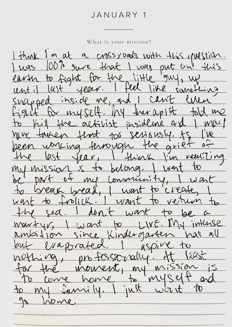 journal prompt that says “january 1: what is your mission?”. my response to the prompt, in handwriting: i think i’m at a crossroads with this question. i was 100% sure that i was put on this earth to fight for the little guy, up until last year. i feel like something snapped inside of me, and i can’t even fight for myself. my therapist told me to kill the activist inside me and i may have taken that too seriously. as i’ve been working through the grief of the last year, i think i’m realizing my mission is to belong. i want to be part of my community, i want to break bread, i want to create, i want to frolick. i want to return to the sea. i don’t want to be a martyr, i want to LIVE. my intense ambition since kindergarten has all but evaporated. i aspire to nothing, professionally. at least for the moment, my mission is to come home to myself and my family. i just want to go home.