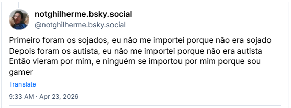 Post de notghilherme.bsky.social (@notghilherme.bsky.social): Primeiro foram os sojados, eu não me importei porque não era sojado
Depois foram os autista, eu não me importei porque não era autista
Então vieram por mim, e ninguém se importou por mim porque sou gamer