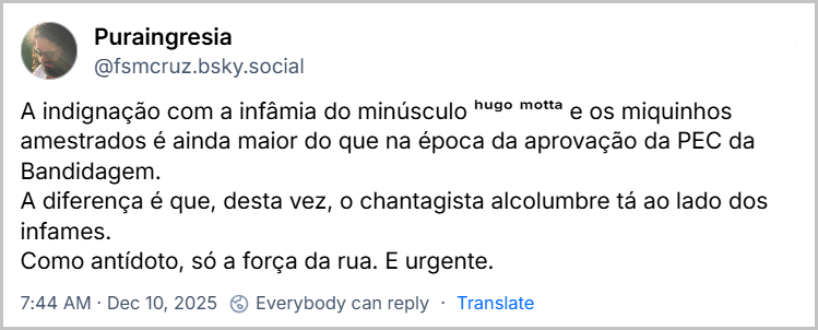 Post de Puraingresia (@fsmcruz.bsky.social) com o texto: A indignação com a infâmia do minúsculo ʰᵘᵍᵒ ᵐᵒᵗᵗᵃ e os miquinhos amestrados é ainda maior do que na época da aprovação da PEC da Bandidagem. A diferença é que, desta vez, o chantagista alcolumbre tá ao lado dos infames. Como antídoto, só a força da rua. E urgente.