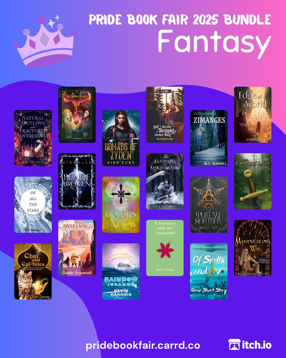 Pride Book Fair 2025 Bundle. Fantasy. pridebookfair.carrd.co. An itch.io logo is in the corner. The background of the image is a blue-purple to pink gradient with a violet blob shape overlapping it. A sketched, purple-colored crown sits to the left of the text. 18 fantasy book covers are tiled on the image, featuring: Natural Outlaws and Fractured Sovereignty by S.M. Pearce; The Hidden Crystals by R. Dawnraven ; Nomads of Zyden by Xine Fury; How I Became a Therapist in Another World vol. 1-4 Omnibus by C.A. Moss; Zimanges by MC Burnell; The Edge of a World by JD Rivers; Of All the Stars by Kris Madigan; Blade Broken by Niranjan; Colors of Magic by Liz Sauco; A Lake of Feathers and Moonbeams by Dax Murray ; The Potent Solution by Ashley Nova; The Godsfang by Y. R. Liu; Chai and Cat-tales by Lynn Strong; Awakenings by Claudie Arseneault; Rainbow Islands by Devin Harnois; A Summer with the Immortal by Paris Vivian; Of Spells and Love by Odessa Silver; Manipulator's War by Elise Carlson.