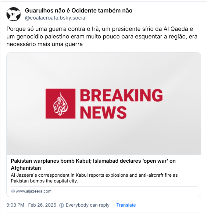 Post de Guarulhos não é Ocidente também não (‪@coalacroata.bsky.social‬) com o texto: 

“Porque só uma guerra contra o Irã, um presidente sírio da Al Qaeda e um genocídio palestino eram muito pouco para esquentar a região, era necessário mais uma guerra” e o link: https://www.aljazeera.com/news/2026/2/27/pakistan-warplanes-bomb-kabul-as-clashes-with-afghanistan-intensify