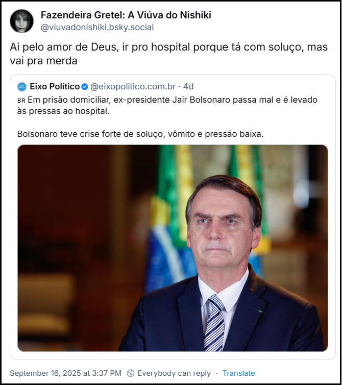 Post de Fazendeira Gretel: A Viúva do Nishiki (‪@viuvadonishiki.bsky.social‬) citando um post do Eixo Político (@eixopolitico.com.br) com o texto: “Em prisão domiciliar, ex-presidente Jair Bolsonaro passa mal e é levado às pressas ao hospital. Bolsonaro teve crise forte de soluço, vômito e pressão baixa.” e acrescenta: “Ai pelo amor de Deus, ir pro hospital porque tá com soluço, mas vai pra merda”