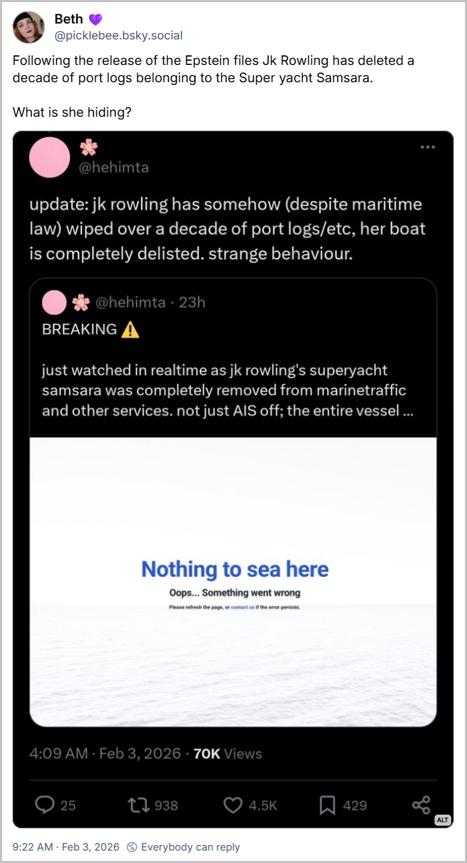 Post de Beth 💜 (@picklebee.bsky.social) com o texto livre traduzido: Após a divulgação dos arquivos de Epstein, J.K. Rowling apagou uma década de registros portuários do superiate Samsara. O que ela está escondendo? (imagem com tweets de
@hehimta: Atualização: J.K. Rowling, de alguma forma (apesar da lei marítima), apagou mais de uma década de registros portuários, etc. Seu barco foi completamente removido dos registros. Comportamento estranho.
ÚLTIMAS NOTÍCIAS
Acabei de assistir em tempo real à remoção completa do superiate Samsara, de J.K. Rowling, do MarineTraffic e de outros serviços. Não apenas o AIS foi desligado; a embarcação inteira...
