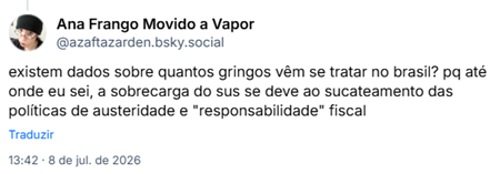 Post de Ana Frango Movido a Vapor (‪@azaftazarden.bsky.social‬) :

existem dados sobre quantos gringos vêm se tratar no brasil? pq até onde eu sei, a sobrecarga do sus se deve ao sucateamento das políticas de austeridade e "responsabilidade" fiscal