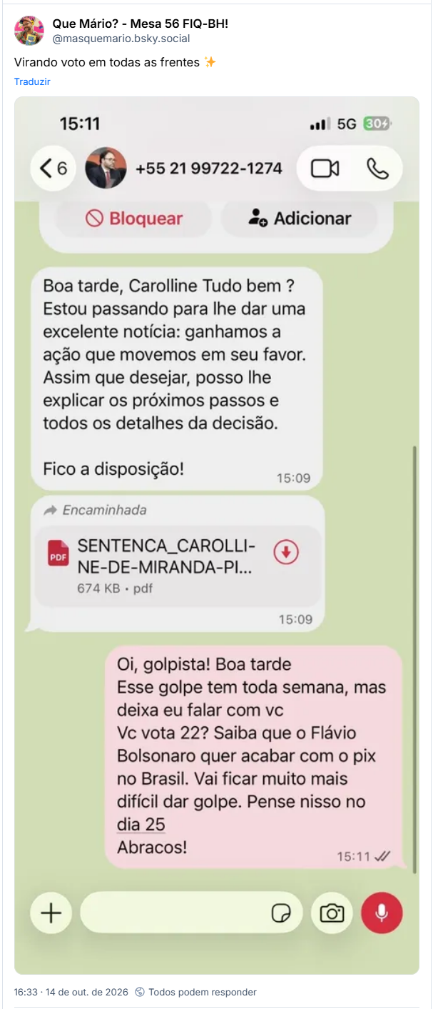 Post de Que Mário? - Mesa 56 FIQ-BH! (@masquemario.bsky.social): Virando voto em todas as frentes ✨
Post contem captura de tela d conversa no celular: Boa tarde, Carolline Tudo bem? Estou passando para lhe dar uma excelente notícia: ganhamos a ação que movemos em seu favor. Assim que desejar, posso lhe explicar os próximos passos e todos os detalhes da decisão.
Fico a disposição!
PDF
Encaminhada
SENTENCA CAROLLI-
NE-DE-MIRANDA-PI...
674 KB pdf
15:09
+
15:09
Oi, golpista! Boa tarde
Esse golpe tem toda semana, mas deixa eu falar com vc
Vc vota 22? Saiba que o Flávio Bolsonaro quer acabar com o pix no Brasil. Vai ficar muito mais difícil dar golpe. Pense nisso no dia 25
Abracos!