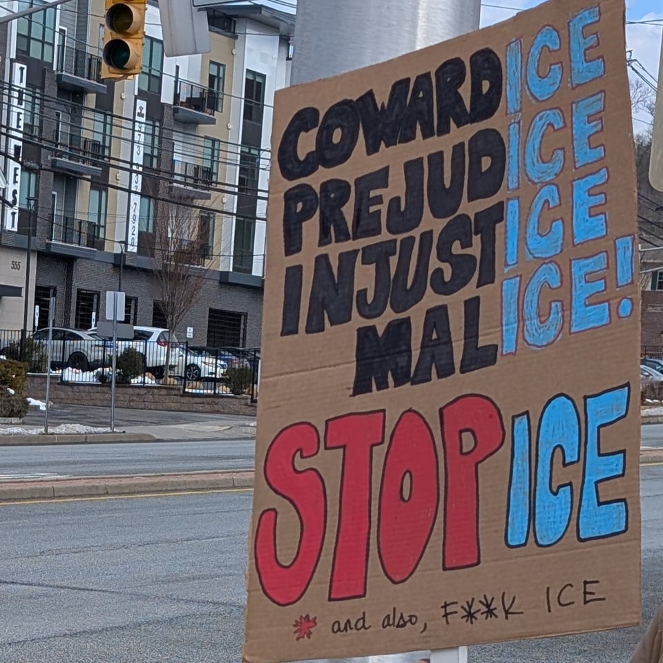 A cardboard sign:
CowardICE
PrejudICE
InjustICE
MalICE!

STOP ICE
&ast; and also, F&ast;&ast;K ICE

The references to ICE are in light blue, the work STOP is the largest on the sign and is in red with black outline.