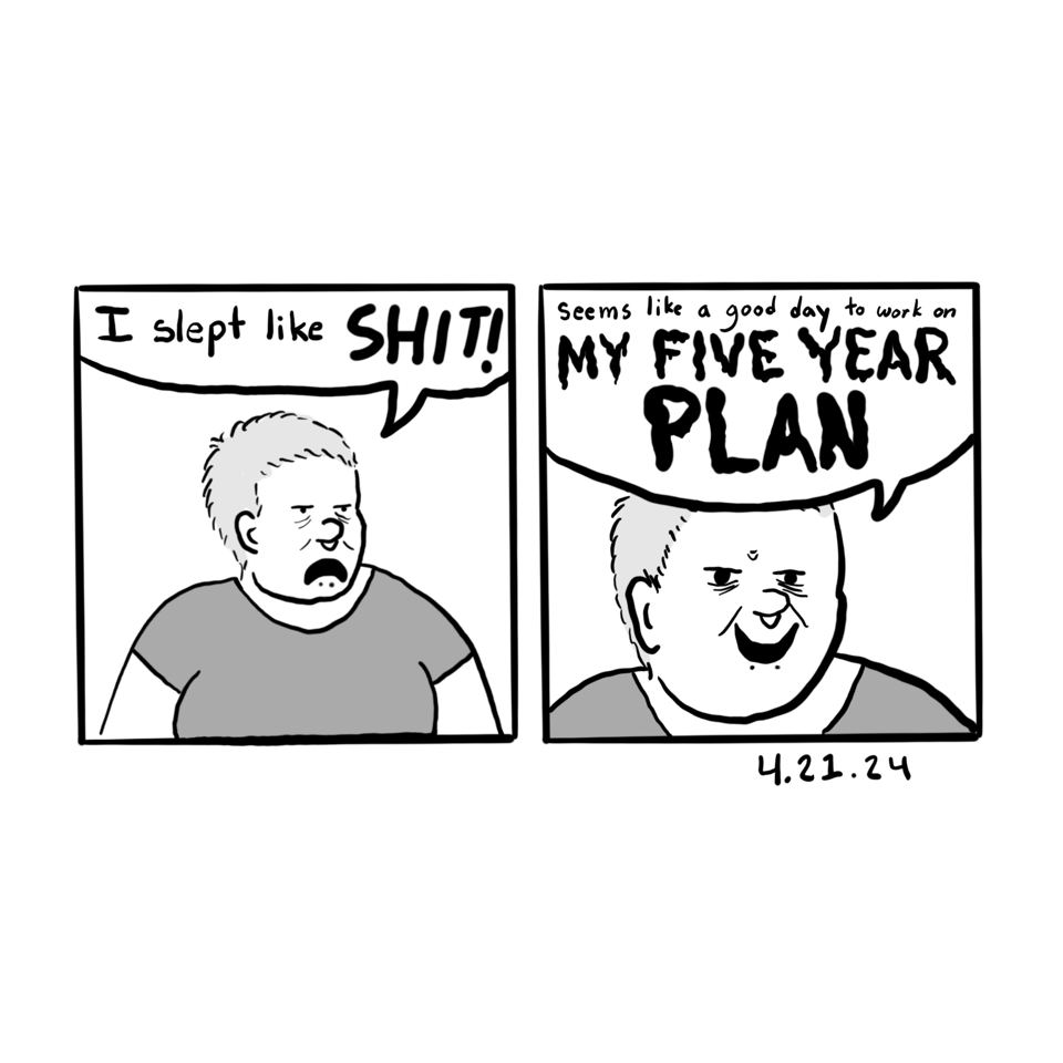 First poanel shows me looking grumpy and saying "I slept like SHIT!". Second panel shows me looking diabolical and says "Seems like a good day to work on my FIVE YEAR PLAN".