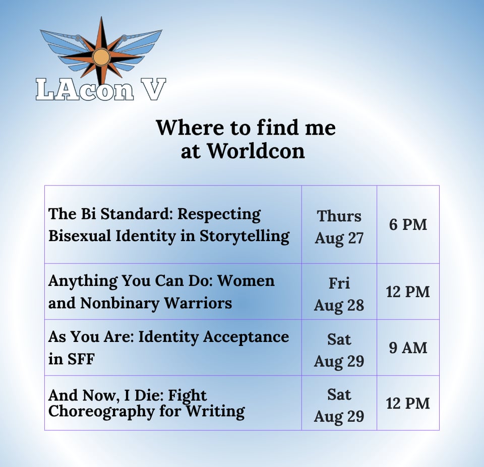 Where to find me at Worldcon
The Bi Standard: Respecting Bisexual Identity in Storytelling - Thurs Aug 27 - 6PM
Anything You Can Do: Women and Nonbinary Warriors - Fri Aug 28 - 12PM
As You Are: Identity Acceptance in SFF - Sat Aug 29 - 9AM
And Now, I Die: Fight Choreography for Writing - Sat Aug 29 - 12PM