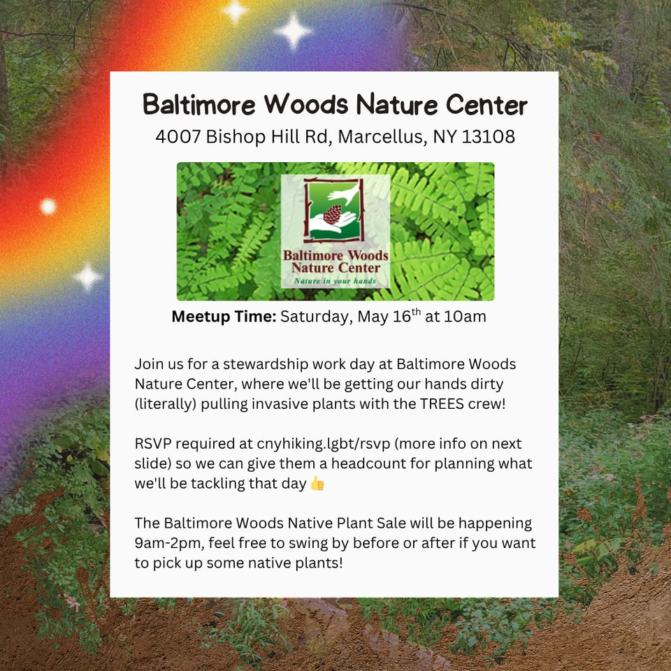 Event Location: Baltimore Woods Nature Center.
Event Address: 4007 Bishop Hill Rd, Marcellus, NY 13108.
Meetup Time: Saturday, May 16th at 10am.
Join us for a stewardship work day at Baltimore Woods Nature Center, where we'll be getting our hands dirty (literally) pulling invasive plants with the TREES crew!
RSVP required at cnyhiking.lgbt/rsvp (more info on next image) so we can give them a headcount for planning what we'll be tackling that day.
The Baltimore Woods Native Plant Sale will be happening 9am-2pm, feel free to swing by before or after if you want to pick up some native plants!