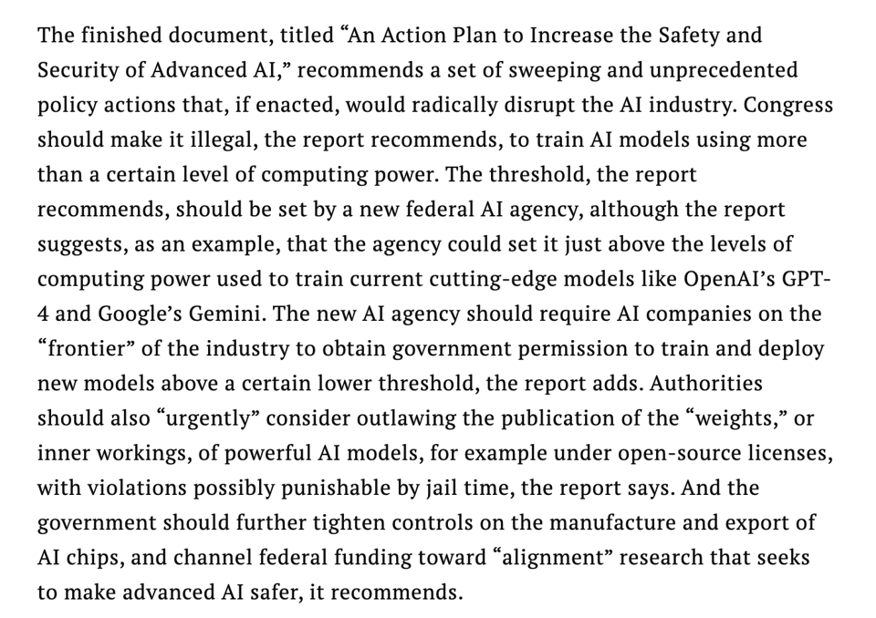 Screencap from linked article, reading: "The finished document, titled “An Action Plan to Increase the Safety and Security of Advanced AI,” recommends a set of sweeping and unprecedented policy actions that, if enacted, would radically disrupt the AI industry. Congress should make it illegal, the report recommends, to train AI models using more than a certain level of computing power. The threshold, the report recommends, should be set by a new federal AI agency, although the report suggests, as an example, that the agency could set it just above the levels of computing power used to train current cutting-edge models like OpenAI’s GPT-4 and Google’s Gemini. The new AI agency should require AI companies on the “frontier” of the industry to obtain government permission to train and deploy new models above a certain lower threshold, the report adds. Authorities should also “urgently” consider outlawing the publication of the “weights,” or inner workings, of powerful AI models, for example under open-source licenses, with violations possibly punishable by jail time, the report says. And the government should further tighten controls on the manufacture and export of AI chips, and channel federal funding toward “alignment” research that seeks to make advanced AI safer, it recommends."