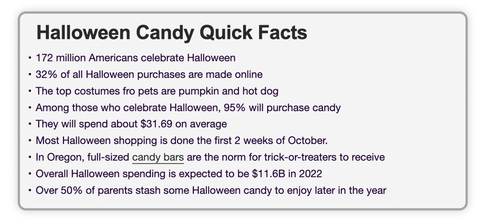 Halloween Candy Quick Facts. 172 million Americans celebrate Halloween. 32% of all Halloween purchases are made online. The top costumes fro pets are pumpkin and hot dog. Among those who celebrate Halloween, 95% will purchase candy. They will spend about $31.69 on average. Most Halloween shopping is done the first 2 weeks of October. In Oregon, full-sized candy bars are the norm for trick-or-treaters to receive. Overall Halloween spending is expected to be $11.6B in 2022. Over 50% of parents stash some Halloween candy to enjoy later in the year