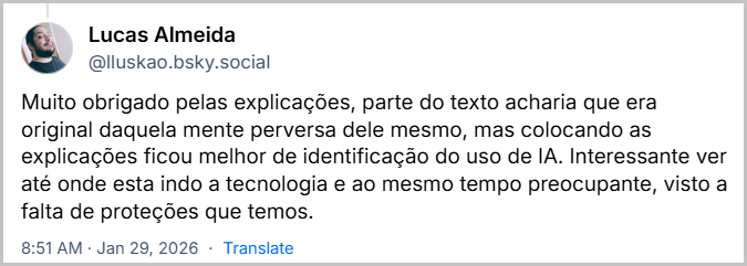 Post de Lucas Almeida (@lluskao.bsky.social) com o texto: Muito obrigado pelas explicações, parte do texto acharia que era original daquela mente perversa dele mesmo, mas colocando as explicações ficou melhor de identificação do uso de IA. Interessante ver até onde esta indo a tecnologia e ao mesmo tempo preocupante, visto a falta de proteções que temos.
