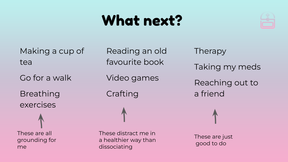 A list of things I can do to help. Making a cup of tea, going for a walk, breathing exercises: these are all grounding for me. Reading an old favourite book, video games, crafting: these are healther ways to distract me instead of dissociating. Therapy, taking my meds, reaching out to a friend: these are just good to do