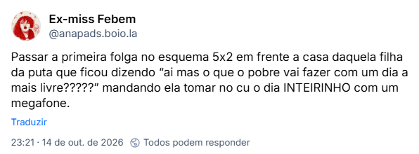 Post de Ex-miss Febem (@anapads.boio.la): Passar a primeira folga no esquema 5x2 em frente a casa daquela filha da puta que ficou dizendo “ai mas o que o pobre vai fazer com um dia a mais livre?????” mandando ela tomar no cu o dia INTEIRINHO com um megafone.