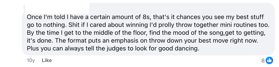 An anonymized Facebook comment that reads: Once I'm told I have a certain amount of 8s, that's it chances you see my best stuff go to nothing. Shit if I cared about winning I'd prolly throw together mini routines too. By the time I get to the middle of the floor, find the mood of the song,get to getting, it's done. The format puts an emphasis on throw down your best move right now. Plus you can always tell the judges to look for good dancing.