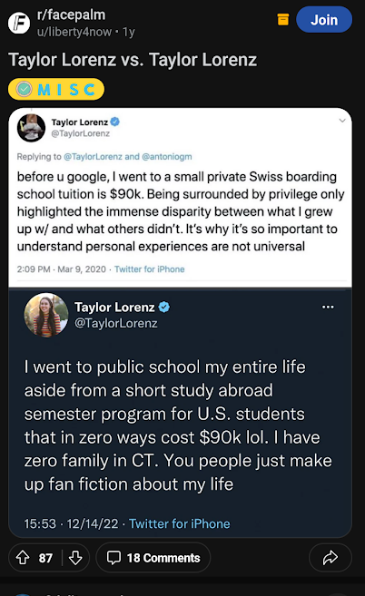 Br/facepalm u/liberty4now. 1y Join Taylor Lorenz vs. Taylor Lorenz MISC Taylor Lorenz @TaylorLorenz Replying to @TaylorLorenz and @antoniogm before u google, I went to a small private Swiss boarding school tuition is $90k. Being surrounded by privilege only highlighted the immense disparity between what I grew up w/ and what others didn't. It's why it's so important to understand personal experiences are not universal 2:09 PM Mar 9, 2020 Twitter for iPhone Taylor Lorenz @TaylorLorenz I went to public school my entire life aside from a short study abroad semester program for U.S. students that in zero ways cost $90k lol. I have zero family in CT. You people just make up fan fiction about my life 15:53 87 12/14/22 Twitter for iPhone
