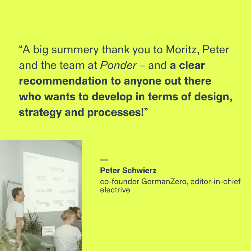 “A big summery thank you to Moritz, Peter and the team at Ponder – and a clear recommendation to anyone out there who wants to develop in terms of design, strategy and processes!”