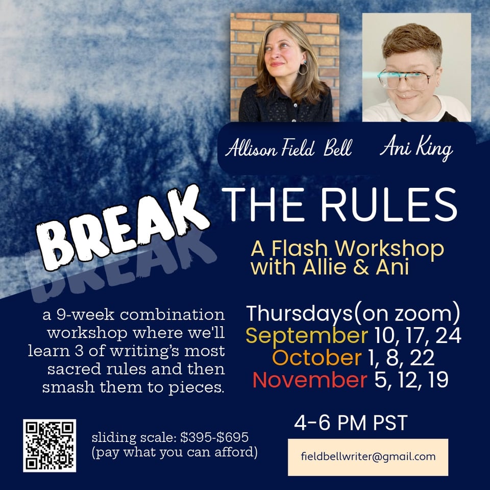 A nine-week combination workshop where we’ll learn three of writing’s most sacred rules and then smash them to pieces.

Thursdays 4-6 PM PST (on zoom)
September 10, 17, 24
October 1, 8, 22
November 5, 12, 19

sliding scale: $395-$695 (pay what you can afford)

SCHEDULE
September 10
Adverbs & Adjectives Craft Talk & Generative Prompts
September 17
Workshop Adverbs & Adjectives
September 24
Workshop Revisions

October 1
Punctuation Craft Talk & Generative Prompts
October 8
Workshop Punctuation
October 22
Workshop Revisions

November 5
Show Don’t Tell Craft Talk & Generative Prompts
November 12
Workshop Show Don’t Tell
November 19
Workshop Revisions