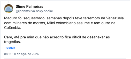 Post de Slime Palmeiras (@jeanmsilva.bsky.social) em resposta ao post do Guil: Maduro foi sequestrado, semanas depois teve terremoto na Venezuela com milhares de mortos, Milei colombiano assume e tem outro na Colômbia. Cara, até pra mim que não acredito fica difícil de desanexar as tragédias.