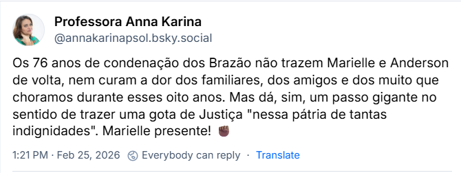 Post de Professora Anna Karina (‪@annakarinapsol.bsky.social‬) com o texto: 

Os 76 anos de condenação dos Brazão não trazem Marielle e Anderson de volta, nem curam a dor dos familiares, dos amigos e dos muito que choramos durante esses oito anos. Mas dá, sim, um passo gigante no sentido de trazer uma gota de Justiça "nessa pátria de tantas indignidades". Marielle presente! ✊🏾