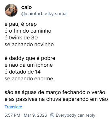 Post de caio (‪@caiofad.bsky.social‬) com o texto:

é pau, é prep
é o fim do caminho
é twink de 30
se achando novinho

é daddy que é pobre
e não dá um iphone
é dotado de 14
se achando enorme

são as águas de março fechando o verão
e as passivas na chuva esperando em vão